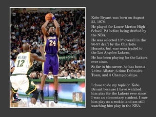 Kobe Bryant was born on August 23, 1978. He played for Lower Merion High School, PA before being drafted by the NBA.  He was selected 13 th  overall in the 96-97 draft by the Charlotte Hornets, but was soon traded to the Los Angeles Lakers. He has been playing for the Lakers ever since. So far in his career, he has been a 7-time Allstar, 6-time Defensive Team, and 3 Championships. I chose to do my topic on Kobe Bryant because I have watched him play for the Lakers ever since I was an elementary student. I saw him play as a rookie, and am still watching him play in the NBA. 