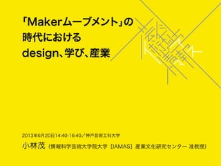 2013年6月20日14:40-16:40／神戸芸術工科大学
小林茂（情報科学芸術大学院大学［IAMAS］産業文化研究センター 准教授）
「Makerムーブメント」の
時代における
design、学び、産業
 