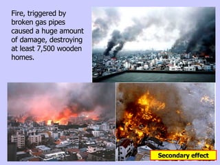 Fire, triggered by broken gas pipes caused a huge amount of damage, destroying at least 7,500 wooden homes. Secondary effect 