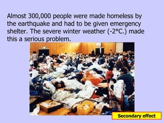 Almost 300,000 people were made homeless by the earthquake and had to be given emergency shelter. The severe winter weather (-2°C.) made this a serious problem.  Secondary effect 