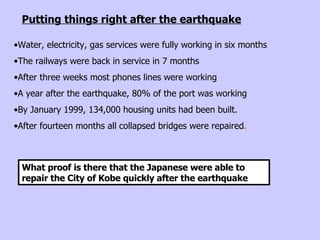 Water, electricity, gas services were fully working in six months  The railways were back in service in 7 months  After three weeks most phones lines were working A year after the earthquake, 80% of the port was working  By January 1999, 134,000 housing units had been built.  After fourteen months all collapsed bridges were repaired . What proof is there that the Japanese were able to repair the City of Kobe quickly after the earthquake  Putting things right after the earthquake 