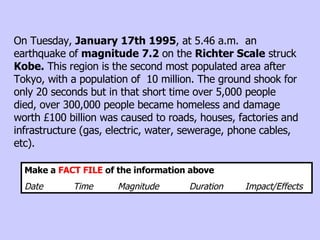 On Tuesday,  January 17th 1995 , at 5.46 a.m.  an earthquake of  magnitude 7.2  on the  Richter Scale  struck  Kobe.  This region is the second most populated area after Tokyo, with a population of  10 million. The ground shook for only 20 seconds but in that short time over 5,000 people died, over 300,000 people became homeless and damage worth £100 billion was caused to roads, houses, factories and infrastructure (gas, electric, water, sewerage, phone cables, etc). Make a  FACT FILE  of the information above Date  Time  Magnitude  Duration  Impact/Effects   
