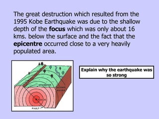 The great destruction which resulted from the 1995 Kobe Earthquake was due to the shallow depth of the  focus  which was only about 16 kms. below the surface and the fact that the  epicentre  occurred close to a very heavily populated area.  Explain why the earthquake was so strong 