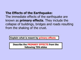 The Effects of the Earthquake: The immediate effects of the earthquake are known as  primary effects . They include the collapse of buildings, bridges and roads resulting from the shaking of the crust.  Explain what is meant by  primary effects Describe the  PRIMARY EFFECTS  from the following TEN slides 