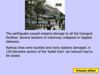 The earthquake caused massive damage to all the transport facilities. Several sections of motorway collapsed or toppled sideways. Railway lines were buckled and many stations damaged. A 130 kilometre section of the 'bullet train' rail network had to be closed.  Primary effect 
