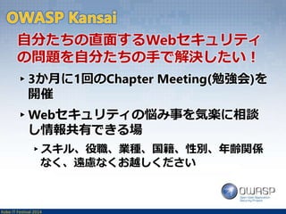 自分たちの直面するWebセキュリティ 
の問題を自分たちの手で解決したい！ 
▸3か月に1回のChapter Meeting(勉強会)を 
開催 
▸Webセキュリティの悩み事を気楽に相談 
し情報共有できる場 
▸スキル、役職、業種、国籍、性別、年齢関係 
なく、遠慮なくお越しください 
Kobe IT Festival 2014 
 