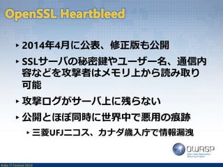 ▸2014年4月に公表、修正版も公開 
▸SSLサーバの秘密鍵やユーザー名、通信内 
容などを攻撃者はメモリ上から読み取り 
可能 
▸攻撃ログがサーバ上に残らない 
▸公開とほぼ同時に世界中で悪用の痕跡 
▸三菱UFJニコス、カナダ歳入庁で情報漏洩 
Kobe IT Festival 2014 
 