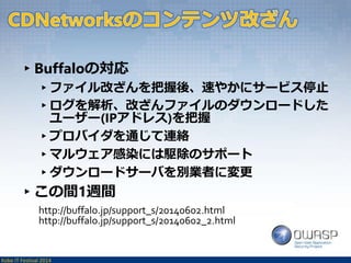 ▸Buffaloの対応 
▸ファイル改ざんを把握後、速やかにサービス停止 
▸ログを解析、改ざんファイルのダウンロードした 
ユーザー(IPアドレス)を把握 
▸プロバイダを通じて連絡 
▸マルウェア感染には駆除のサポート 
▸ダウンロードサーバを別業者に変更 
▸この間1週間 
http://buffalo.jp/support_s/20140602.html 
http://buffalo.jp/support_s/20140602_2.html 
Kobe IT Festival 2014 
 
