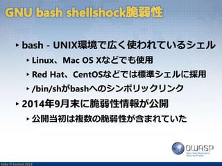▸bash - UNIX環境で広く使われているシェル 
▸Linux、Mac OS Xなどでも使用 
▸Red Hat、CentOSなどでは標準シェルに採用 
▸/bin/shがbashへのシンボリックリンク 
▸2014年9月末に脆弱性情報が公開 
▸公開当初は複数の脆弱性が含まれていた 
Kobe IT Festival 2014 
 