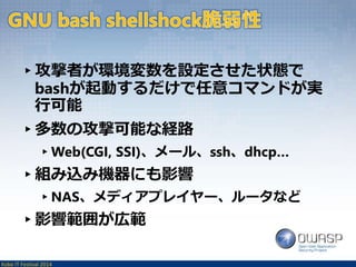 ▸攻撃者が環境変数を設定させた状態で 
bashが起動するだけで任意コマンドが実 
行可能 
▸多数の攻撃可能な経路 
▸Web(CGI, SSI)、メール、ssh、dhcp… 
▸組み込み機器にも影響 
▸NAS、メディアプレイヤー、ルータなど 
▸影響範囲が広範 
Kobe IT Festival 2014 
 