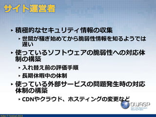 ▸積極的なセキュリティ情報の収集 
▸世間が騒ぎ始めてから脆弱性情報を知るようでは 
遅い 
▸使っているソフトウェアの脆弱性への対応体 
制の構築 
▸入れ替え前の評価手順 
▸長期休暇中の体制 
▸使っている外部サービスの問題発生時の対応 
体制の構築 
▸CDNやクラウド、ホスティングの変更など 
Kobe IT Festival 2014 
 