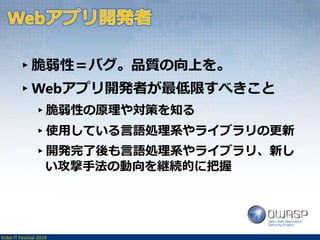 ▸脆弱性＝バグ。品質の向上を。 
▸Webアプリ開発者が最低限すべきこと 
▸脆弱性の原理や対策を知る 
▸使用している言語処理系やライブラリの更新 
▸開発完了後も言語処理系やライブラリ、新し 
い攻撃手法の動向を継続的に把握 
Kobe IT Festival 2014 
 