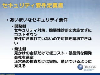 ▸あいまいなセキュリティ要件 
▸開発側 
セキュリティ対策、脆弱性診断を実施せずに 
コストダウン 
要件に含まれていないので対価を請求できな 
い 
▸発注側 
見かけの金額だけで低コスト・低品質な開発 
会社を選定 
正常系の検査だけは実施、動いているように 
見える 
Kobe IT Festival 2014 
 