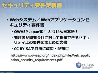 ▸Webシステム／Webアプリケーションセ 
キュリティ要件書 
▸OWASP Japan発！ とうぜん日本語！ 
▸発注者が開発会社に対して提示できるセキュ 
リティ上の要件をまとめた文書 
▸CC BY-SAで自由に改変・配布可 
https://www.owasp.org/index.php/File:Web_applic 
ation_security_requirements.pdf 
Kobe IT Festival 2014 
 