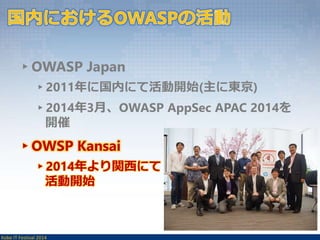▸OWASP Japan 
▸2011年に国内にて活動開始(主に東京) 
▸2014年3月、OWASP AppSec APAC 2014を 
開催 
▸OWSP Kansai 
▸2014年より関西にて 
活動開始 
Kobe IT Festival 2014 
 