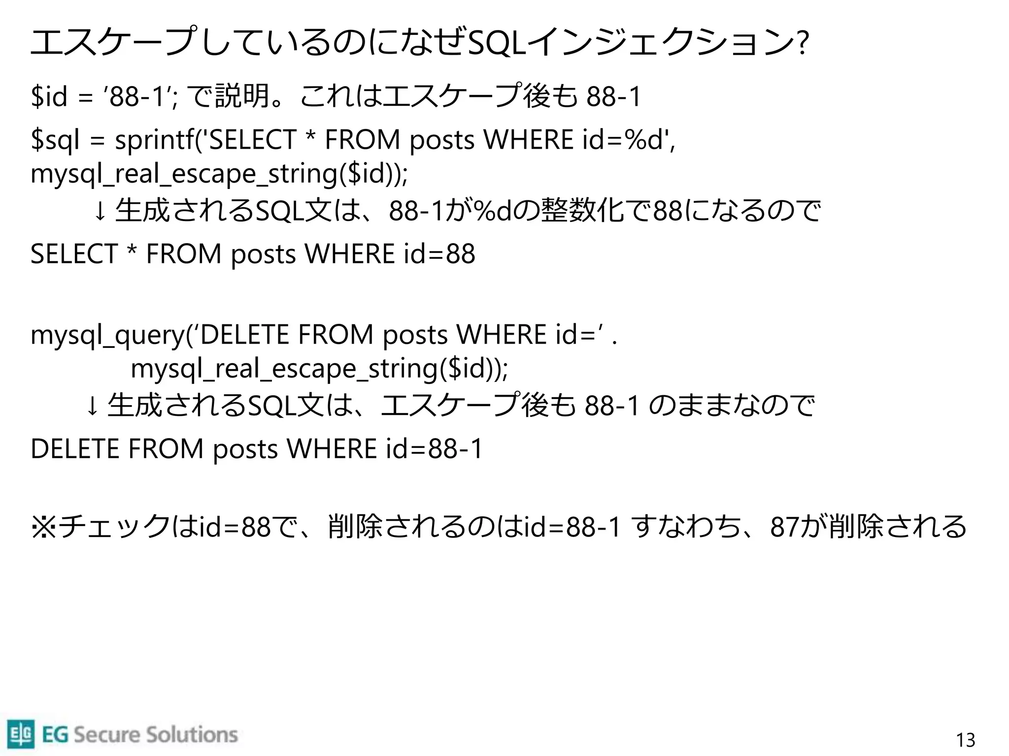 エスケープしているのになぜSQLインジェクション?
$id = ’88-1’; で説明。これはエスケープ後も 88-1
$sql = sprintf('SELECT * FROM posts WHERE id=%d',
mysql_real_escape_string($id));
↓ 生成されるSQL文は、88-1が%dの整数化で88になるので
SELECT * FROM posts WHERE id=88
mysql_query(‘DELETE FROM posts WHERE id=’ .
mysql_real_escape_string($id));
↓ 生成されるSQL文は、エスケープ後も 88-1 のままなので
DELETE FROM posts WHERE id=88-1
※チェックはid=88で、削除されるのはid=88-1 すなわち、87が削除される
13
 