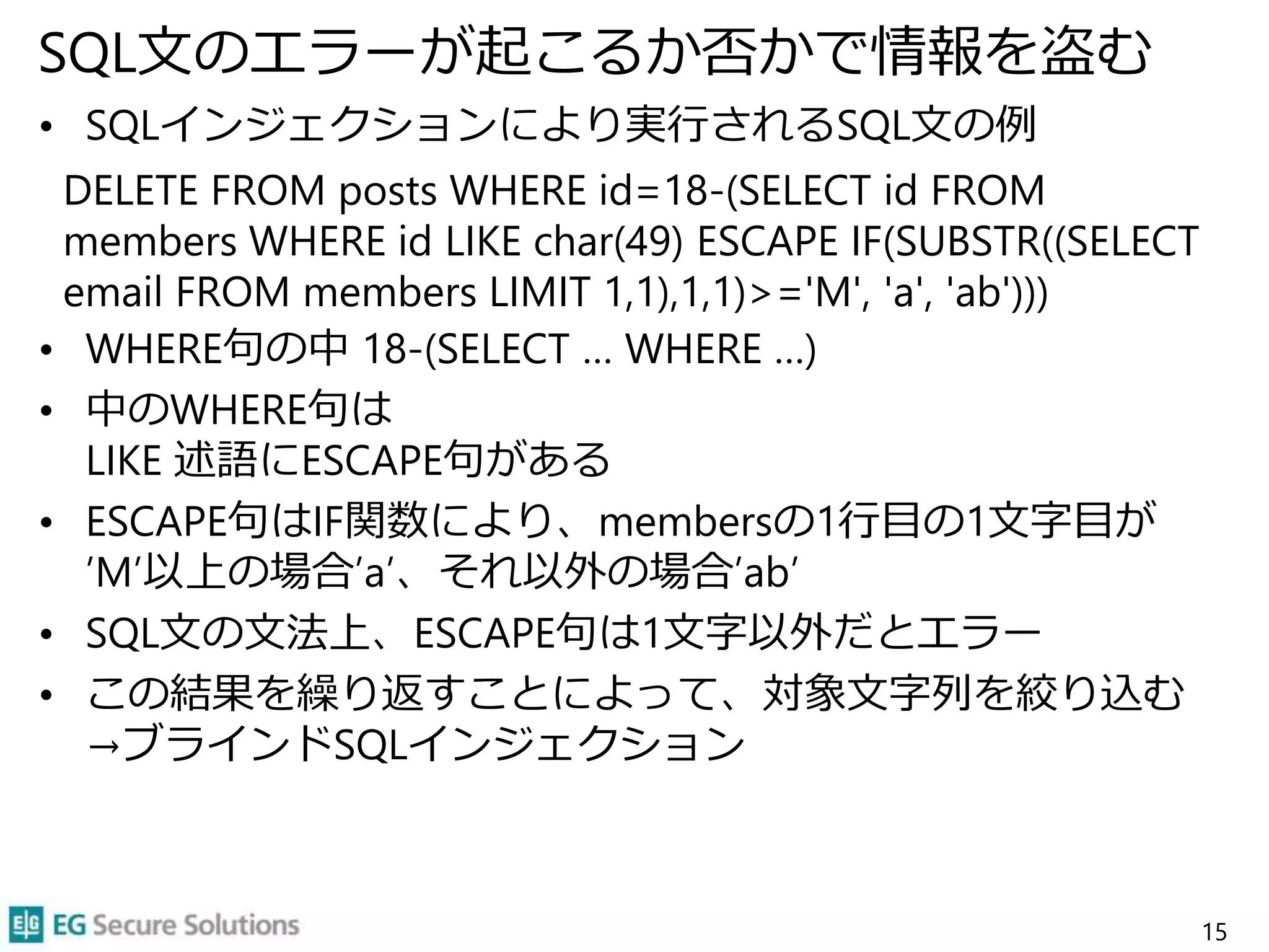 SQL文のエラーが起こるか否かで情報を盗む
• SQLインジェクションにより実行されるSQL文の例
DELETE FROM posts WHERE id=18-(SELECT id FROM
members WHERE id LIKE char(49) ESCAPE IF(SUBSTR((SELECT
email FROM members LIMIT 1,1),1,1)>='M', 'a', 'ab')))
• WHERE句の中 18-(SELECT … WHERE …)
• 中のWHERE句は
LIKE 述語にESCAPE句がある
• ESCAPE句はIF関数により、membersの1行目の1文字目が
’M’以上の場合’a’、それ以外の場合’ab’
• SQL文の文法上、ESCAPE句は1文字以外だとエラー
• この結果を繰り返すことによって、対象文字列を絞り込む
→ブラインドSQLインジェクション
15
 