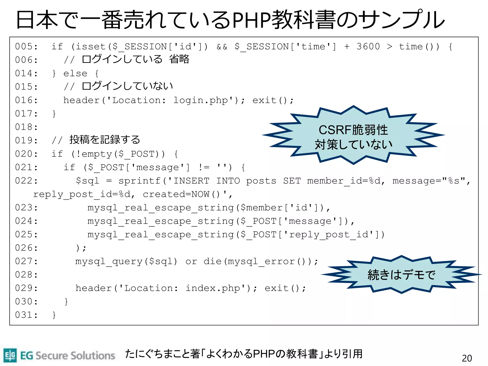 日本で一番売れているPHP教科書のサンプル
005: if (isset($_SESSION['id']) && $_SESSION['time'] + 3600 > time()) {
006: // ログインしている 省略
014: } else {
015: // ログインしていない
016: header('Location: login.php'); exit();
017: }
018:
019: // 投稿を記録する
020: if (!empty($_POST)) {
021: if ($_POST['message'] != '') {
022: $sql = sprintf('INSERT INTO posts SET member_id=%d, message="%s",
reply_post_id=%d, created=NOW()',
023: mysql_real_escape_string($member['id']),
024: mysql_real_escape_string($_POST['message']),
025: mysql_real_escape_string($_POST['reply_post_id'])
026: );
027: mysql_query($sql) or die(mysql_error());
028:
029: header('Location: index.php'); exit();
030: }
031: }
20
CSRF脆弱性
対策していない
続きはデモで
たにぐちまこと著「よくわかるPHPの教科書」より引用
 