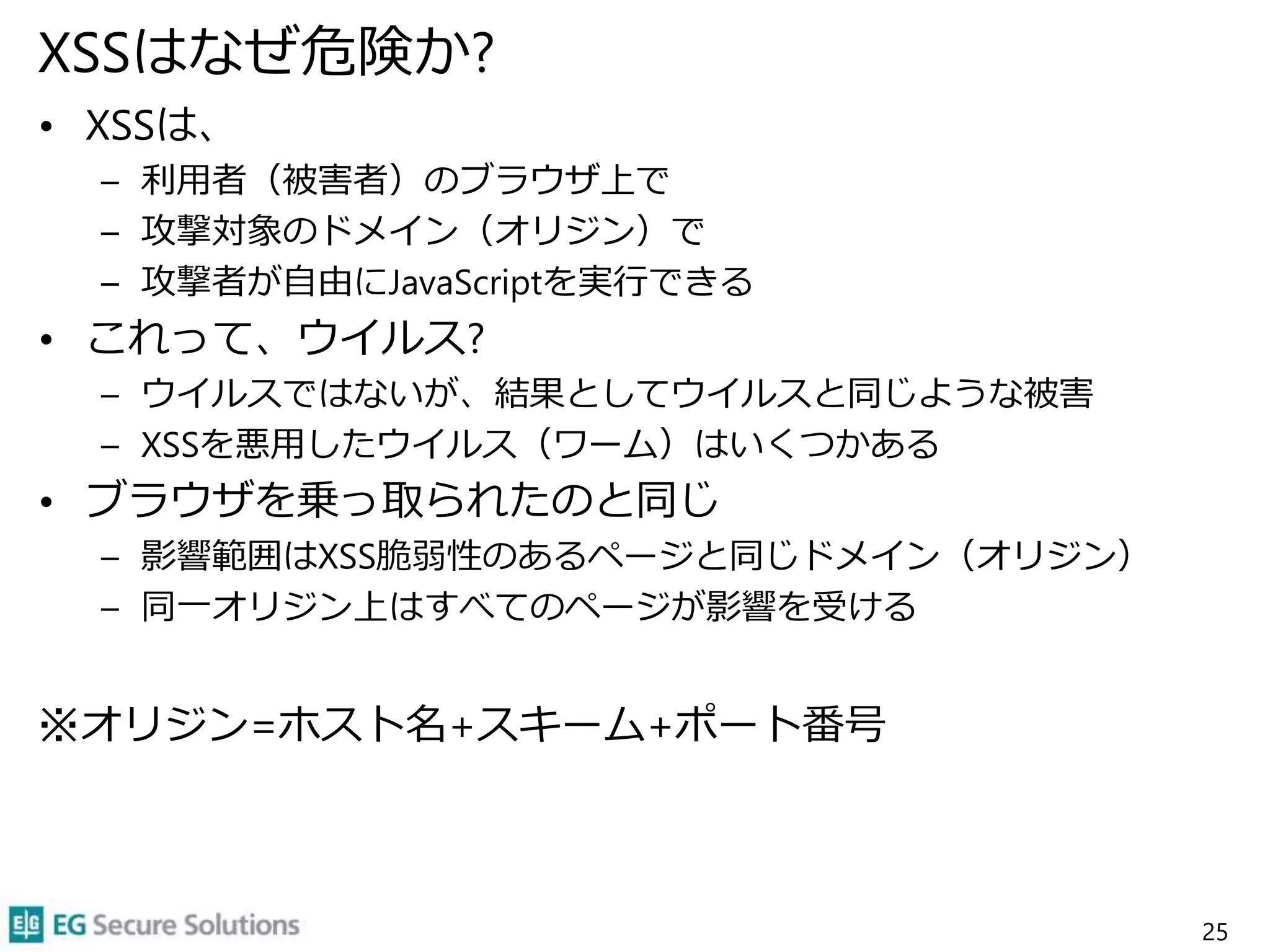 XSSはなぜ危険か?
• XSSは、
– 利用者（被害者）のブラウザ上で
– 攻撃対象のドメイン（オリジン）で
– 攻撃者が自由にJavaScriptを実行できる
• これって、ウイルス?
– ウイルスではないが、結果としてウイルスと同じような被害
– XSSを悪用したウイルス（ワーム）はいくつかある
• ブラウザを乗っ取られたのと同じ
– 影響範囲はXSS脆弱性のあるページと同じドメイン（オリジン）
– 同一オリジン上はすべてのページが影響を受ける
※オリジン=ホスト名+スキーム+ポート番号
25
 