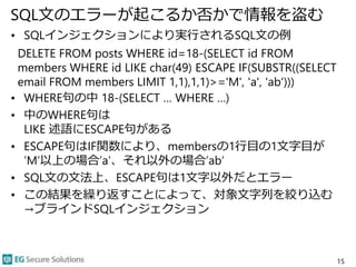 SQL文のエラーが起こるか否かで情報を盗む
• SQLインジェクションにより実行されるSQL文の例
DELETE FROM posts WHERE id=18-(SELECT id FROM
members WHERE id LIKE char(49) ESCAPE IF(SUBSTR((SELECT
email FROM members LIMIT 1,1),1,1)>='M', 'a', 'ab')))
• WHERE句の中 18-(SELECT … WHERE …)
• 中のWHERE句は
LIKE 述語にESCAPE句がある
• ESCAPE句はIF関数により、membersの1行目の1文字目が
’M’以上の場合’a’、それ以外の場合’ab’
• SQL文の文法上、ESCAPE句は1文字以外だとエラー
• この結果を繰り返すことによって、対象文字列を絞り込む
→ブラインドSQLインジェクション
15
 