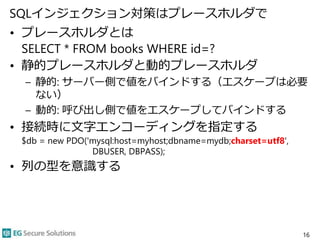 SQLインジェクション対策はプレースホルダで
• プレースホルダとは
SELECT * FROM books WHERE id=?
• 静的プレースホルダと動的プレースホルダ
– 静的: サーバー側で値をバインドする（エスケープは必要
ない）
– 動的: 呼び出し側で値をエスケープしてバインドする
• 接続時に文字エンコーディングを指定する
$db = new PDO('mysql:host=myhost;dbname=mydb;charset=utf8',
DBUSER, DBPASS);
• 列の型を意識する
16
 