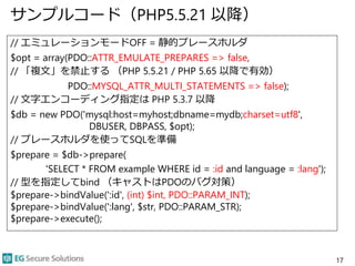 サンプルコード（PHP5.5.21 以降）
// エミュレーションモードOFF = 静的プレースホルダ
$opt = array(PDO::ATTR_EMULATE_PREPARES => false,
// 「複文」を禁止する （PHP 5.5.21 / PHP 5.65 以降で有効）
PDO::MYSQL_ATTR_MULTI_STATEMENTS => false);
// 文字エンコーディング指定は PHP 5.3.7 以降
$db = new PDO('mysql:host=myhost;dbname=mydb;charset=utf8',
DBUSER, DBPASS, $opt);
// プレースホルダを使ってSQLを準備
$prepare = $db->prepare(
'SELECT * FROM example WHERE id = :id and language = :lang');
// 型を指定してbind （キャストはPDOのバグ対策）
$prepare->bindValue(':id', (int) $int, PDO::PARAM_INT);
$prepare->bindValue(':lang', $str, PDO::PARAM_STR);
$prepare->execute();
17
 