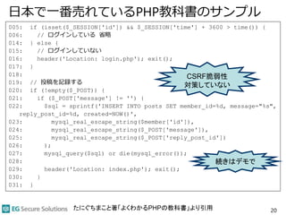 日本で一番売れているPHP教科書のサンプル
005: if (isset($_SESSION['id']) && $_SESSION['time'] + 3600 > time()) {
006: // ログインしている 省略
014: } else {
015: // ログインしていない
016: header('Location: login.php'); exit();
017: }
018:
019: // 投稿を記録する
020: if (!empty($_POST)) {
021: if ($_POST['message'] != '') {
022: $sql = sprintf('INSERT INTO posts SET member_id=%d, message="%s",
reply_post_id=%d, created=NOW()',
023: mysql_real_escape_string($member['id']),
024: mysql_real_escape_string($_POST['message']),
025: mysql_real_escape_string($_POST['reply_post_id'])
026: );
027: mysql_query($sql) or die(mysql_error());
028:
029: header('Location: index.php'); exit();
030: }
031: }
20
CSRF脆弱性
対策していない
続きはデモで
たにぐちまこと著「よくわかるPHPの教科書」より引用
 