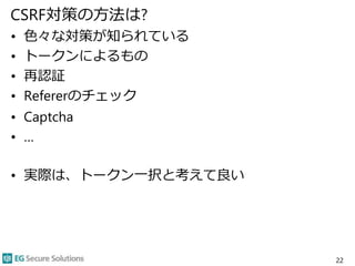 CSRF対策の方法は?
• 色々な対策が知られている
• トークンによるもの
• 再認証
• Refererのチェック
• Captcha
• …
• 実際は、トークン一択と考えて良い
22
 