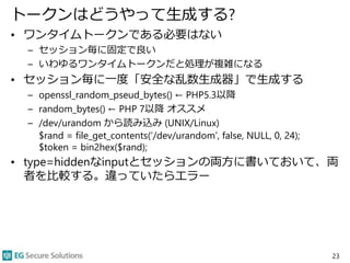 トークンはどうやって生成する?
• ワンタイムトークンである必要はない
– セッション毎に固定で良い
– いわゆるワンタイムトークンだと処理が複雑になる
• セッション毎に一度「安全な乱数生成器」で生成する
– openssl_random_pseud_bytes() ← PHP5.3以降
– random_bytes() ← PHP 7以降 オススメ
– /dev/urandom から読み込み (UNIX/Linux)
$rand = file_get_contents(‘/dev/urandom’, false, NULL, 0, 24);
$token = bin2hex($rand);
• type=hiddenなinputとセッションの両方に書いておいて、両
者を比較する。違っていたらエラー
23
 