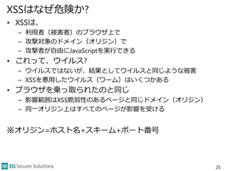 XSSはなぜ危険か?
• XSSは、
– 利用者（被害者）のブラウザ上で
– 攻撃対象のドメイン（オリジン）で
– 攻撃者が自由にJavaScriptを実行できる
• これって、ウイルス?
– ウイルスではないが、結果としてウイルスと同じような被害
– XSSを悪用したウイルス（ワーム）はいくつかある
• ブラウザを乗っ取られたのと同じ
– 影響範囲はXSS脆弱性のあるページと同じドメイン（オリジン）
– 同一オリジン上はすべてのページが影響を受ける
※オリジン=ホスト名+スキーム+ポート番号
25
 