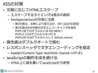 XSSの対策
• 文脈に応じてHTMLエスケープ
– エスケープするタイミングは表示の直前
– htmlspecialcharsの引数に注意
• 第2引数は、文脈により変えるか、ENT_QUOTES固定
• 第3引数はPHP内部の文字エンコーディングを指定
PHP5.3までのデフォルトは ISO-8859-1
PHP5.4, 5.5のデフォルトは UTF-8
PHP5.6からはデフォルトとして default_charset
• 属性値はダブルクオートで囲む
• レスポンスヘッダで文字エンコーディングを指定
– header('Content-Type: text/html; charset=UTF-8');
• JavaScriptの動的生成を避ける
– HTML上に値を書いてJavaScriptから参照
27
 