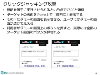 クリックジャッキング攻撃
• 機能を勝手に実行させられるという点でCSRFと類似
• ターゲットの画面をiframe上で「透明に」表示する
• その下にダミーの画面を表示させる。ユーザにはダミーの画
面が透けて見える
• 利用者がダミーの画面上のボタンを押すと、実際には全面の
ターゲット画面のボタンが押される
29
本当の画面（前面、透明） ダミーの画面（後面）
 