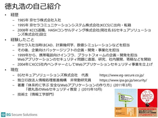 徳丸浩の自己紹介
• 経歴
– 1985年 京セラ株式会社入社
– 1995年 京セラコミュニケーションシステム株式会社(KCCS)に出向・転籍
– 2008年 KCCS退職、HASHコンサルティング株式会社(現社名:EGセキュアソリューショ
ンズ株式会社)設立
• 経験したこと
– 京セラ入社当時はCAD、計算幾何学、数値シミュレーションなどを担当
– その後、企業向けパッケージソフトの企画・開発・事業化を担当
– 1999年から、携帯電話向けインフラ、プラットフォームの企画・開発を担当
Webアプリケーションのセキュリティ問題に直面、研究、社内展開、寄稿などを開始
– 2004年にKCCS社内ベンチャーとしてWebアプリケーションセキュリティ事業を立上げ
• 現在
– EGセキュアソリューションズ株式会社 代表 https://www.eg-secure.co.jp/
– 独立行政法人情報処理推進機構 非常勤研究員 https://www.ipa.go.jp/security/
– 著書「体系的に学ぶ 安全なWebアプリケーションの作り方」(2011年3月)
「徳丸浩のWebセキュリティ教室 」(2015年10月)
– 技術士（情報工学部門）
3
 