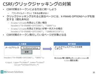 CSRF/クリックジャッキングの対策
• CSRF対策はトークンによる方法に統一しよう
– 「ワンタイムトークン」である必要はない
• クリックジャッキングされると困るページには、X-FRAME-OPTIONSヘッダを指
定する（徳丸本P63）
– frame/iframeを禁止して良い場合
header('X-FRAME-OPTIONS', 'DENY');
– frame/iframeを禁止できないが単一ホストの場合
header('X-FRAME-OPTIONS', 'SAMEORIGIN');
• CSRF対策のトークン発行しているページが対象となる
30
入力画面
メールアドレス foo@pexample.jp
変更
実行画面
メールアドレスアドレスを変更
しました
header('X-FRAME-OPTIONS', 'DENY');
…
<input type="hidden" name="token"
value="a89daf89af0…">
セッション等に保存したtokeとhiddenの
token値を比較)
 