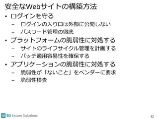 安全なWebサイトの構築方法
• ログインを守る
– ログインの入り口は外部に公開しない
– パスワード管理の徹底
• プラットフォームの脆弱性に対処する
– サイトのライフサイクル管理を計画する
– パッチ適用容易性を確保する
• アプリケーションの脆弱性に対処する
– 脆弱性が「ないこと」をベンダーに要求
– 脆弱性検査
32
 