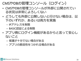 CMSやDBの管理コンソール（ログイン）
• CMSやDBの管理コンソールが外部に公開されてい
る状況は非常によろしくない
• どうしても外部に公開しないと行けない場合は、以
下のいずれか、あるいは両方を実施
– IPアドレスを制限
– BASIC認証による制限
• アプリ側にログイン機能があるからと言って安心し
ないこと
– 保護が十分でない場合がある
– アプリの脆弱性をつかれる場合がある
33
 