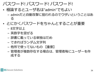 パスワード! パスワード! パスワード!
• 極論するとユーザ名は"admin"でもよい
– adminだと自動攻撃に狙われるのでウザいということはあ
る
• とにかくパスワードをちゃんとすることが重要
– 8文字以上
– 英数字を混ぜる
– 辞書に載っている単独はだめ
– できればランダム文字列
– 他所で使ってないもの 【重要】
– 管理者が複数存在する場合は、管理者毎にユーザーを作
成する
34
 