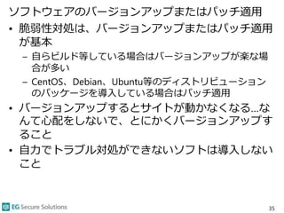 ソフトウェアのバージョンアップまたはパッチ適用
• 脆弱性対処は、バージョンアップまたはパッチ適用
が基本
– 自らビルド等している場合はバージョンアップが楽な場
合が多い
– CentOS、Debian、Ubuntu等のディストリビューション
のパッケージを導入している場合はパッチ適用
• バージョンアップするとサイトが動かなくなる…な
んて心配をしないで、とにかくバージョンアップす
ること
• 自力でトラブル対処ができないソフトは導入しない
こと
35
 
