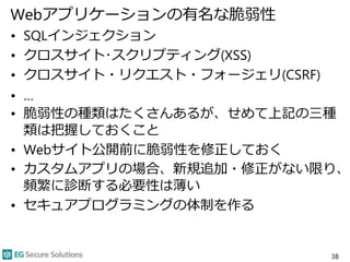 Webアプリケーションの有名な脆弱性
• SQLインジェクション
• クロスサイト･スクリプティング(XSS)
• クロスサイト・リクエスト・フォージェリ(CSRF)
• …
• 脆弱性の種類はたくさんあるが、せめて上記の三種
類は把握しておくこと
• Webサイト公開前に脆弱性を修正しておく
• カスタムアプリの場合、新規追加・修正がない限り、
頻繁に診断する必要性は薄い
• セキュアプログラミングの体制を作る
38
 