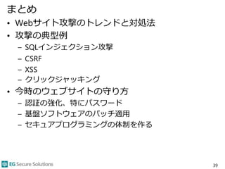 まとめ
• Webサイト攻撃のトレンドと対処法
• 攻撃の典型例
– SQLインジェクション攻撃
– CSRF
– XSS
– クリックジャッキング
• 今時のウェブサイトの守り方
– 認証の強化、特にパスワード
– 基盤ソフトウェアのパッチ適用
– セキュアプログラミングの体制を作る
39
 