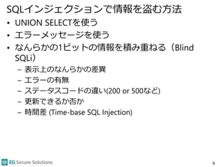 SQLインジェクションで情報を盗む方法
• UNION SELECTを使う
• エラーメッセージを使う
• なんらかの1ビットの情報を積み重ねる（Blind
SQLi）
– 表示上のなんらかの差異
– エラーの有無
– ステータスコードの違い(200 or 500など)
– 更新できるか否か
– 時間差 (Time-base SQL Injection)
9
 