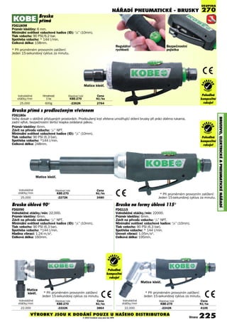 NÁŘADÍ PNEUmATIcKé - BRUSKY
BRUSIVO,ELEKTRIcKéAPNEUmATIcKéNÁøADÍ
Volnoběžné Objednací kód Cena
otáčky/min KBE-270 Kè/ks
25,000 -2272K 3480
Bruska přímá s prodlouženým vřetenem
FDG180e
Velký dosah v obtížně přístupných prostorách. Prodloužený kryt vřetena umožňující držení brusky při práci oběma rukama,
zadní výfuk, bezpečnostní škrticí klapka ovládaná pákou.
Průměr kleštiny: 6mm.
Závit na přívodu vzduchu: 1
/4” NPT.
Minimální světlost vzduchové hadice (ID): 3
/8” (10mm).
Tlak vzduchu: 90 PSI (6.3 bar),
Spotřeba vzduchu: *144 l/min.
Celková délka: 248mm.
Volnoběžné Hmotnost Objednací kód Cena
otáčky/min 1 ks KBE-270 Kè/ks
25,000 600g -2262K 2764
Volnoběžné Objednací kód Cena
otáčky/min KBE-270 Kè/ks
22,000 -2222K 3864
Volnoběžné Objednací kód Cena
otáčky/min KBE-270 Kè/ks
22,000 -2242K 4106
SKUPINA
270
* Při průměrném provozním zatížení:
Jeden 15-sekundový cyklus za minutu.
Regulátor
rychlosti
Bezpečnostní
pojistka
Bruska
přímá
FDG180M
Průměr kleštiny: 6 mm.
Minimální světlost vzduchové hadice (ID): 3
/8” (10mm).
Tlak vzduchu: 90 PSI/6.2 bar.
Spotřeba vzduchu: * 144 l/min.
Celková délka: 158mm.
* Při průměrném provozním zatížení:
Jeden 15-sekundový cyklus za minutu.
Matice klešť.
Matice klešť.
Operator
Friendly
Composite
Handle Grip
Pohodlná
kompozitní
rukojeť
OP
ERAT
OR
FR I E N D L Y
Operator
Friendly
Composite
Handle Grip
Pohodlná
kompozitní
rukojeť
OP
ERAT
OR
FR I E N D L Y
Bruska úhlová 90°
FDG090
Volnoběžné otáčky/min: 22,000.
Průměr kleštiny: 6mm.
Závit na přívodu vzduchu: 1
/4” NPT.
Minimální světlost vzduchové hadice (ID): 3
/8” (10mm).
Tlak vzduchu: 90 PSI (6.3 bar).
Spotřeba vzduchu: *144 l/min.
Hladina vibrací: 1.24 m/s2.
Celková délka: 160mm.
Matice
klešť. * Při průměrném provozním zatížení:
Jeden 15-sekundový cyklus za minutu.
Bruska na formy úhlová 115°
FDG115
Volnoběžné otáčky/min: 22000.
Průměr kleštiny: 6mm.
Závit na přívodu vzduchu: 1
/4” NPT.
Minimální světlost vzduchové hadice: 3
/8” (10mm).
Tlak vzduchu: 90 PSI (6.3 bar).
Spotřeba vzduchu: * 144 l/min.
Úroveň vibrací: 1.05m/s2.
Celková délka: 195mm.
Matice klešť.
* Při průměrném provozním zatížení:
Jeden 15-sekundový cyklus za minutu.
Operator
Friendly
Composite
Handle Grip
Pohodlná
kompozitní
rukojeť
OP
ERAT
OR
FR I E N D L Y
Strana 225VÝROBKY JSOU K DODÁNÍ POUZE U NAŠEHO DISTRIBUTORA
© 2014 Uvedené ceny jsou bez DPH
 