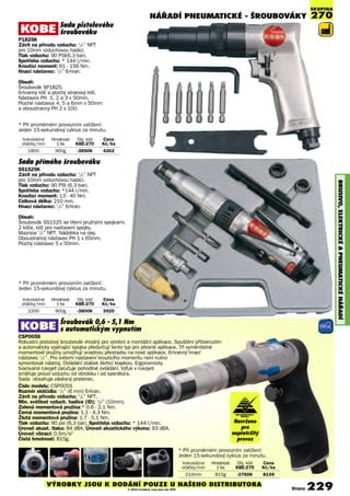 NÁŘADÍ PNEUmATIcKé - ŠROUBOVÁKY
BRUSIVO,ElEKTRIcKéAPNEUmATIcKéNÁøADÍ
Sada pistolového
šroubováku
P1825K
Závit na přívodu vzduchu: 1
/4” NPT
pro 10mm vzduchovou hadici.
Tlak vzduchu: 90 PSI(6.3 bar).
Spotřeba vzduchu: * 144 l/min.
Krouticí moment: 61 - 156 Nm.
Hnací nástavec: 1
/4” 6-hran.
Obsah:
Šroubovák SP1825.
6-hranný klíč a plochý stranový klíč.
Nástavce PH 1, 2 a 3 x 50mm.
Ploché nástavce 4, 5 a 6mm x 50mm
a oboustranný PH 2 x 100.
Volnoběžné Hmotnost Obj. kód Cena
otáčky/min 1 ks KBE-270 Kè/ks
2200 900g -3800K 3920
Volnoběžné Hmotnost Obj. kód Cena
otáčky/min 1 ks KBE-270 Kè/ks
1800 900g -3850K 4262
* Při průměrném provozním zatížení:
Jeden 15-sekundový cyklus za minutu.
* Při průměrném provozním zatížení:
Jeden 15-sekundový cyklus za minutu.
Volnoběžné Hmotnost Obj. kód Cena
otáčky/min 1 ks KBE-270 Kè/ks
210mm 815g -3760K 8149
* Při průměrném provozním zatížení:
Jeden 15-sekundový cyklus za minutu.
SKUPINA
270
Sada přímého šroubováku
SS1525K
Závit na přívodu vzduchu: 1
/4” NPT
pro 10mm vzduchovou hadici.
Tlak vzduchu: 90 PSI (6.3 bar).
Spotřeba vzduchu: *144 l/min.
Krouticí moment: 13 - 40 Nm.
Celková délka: 210 mm.
Hnací nástavec: 1
/4” 6-hran.
Obsah:
Šroubovák SS1525 se třemi pružnými spojkami.
2 klíče, klíč pro nastavení spojky.
Maznice 1
/4” NPT. Nádobka na olej.
Oboustranný nástavec PH 1 x 65mm.
Plochý nástavec 5 x 50mm.
Šroubovák 0,6 - 5,1 Nm
s automatickým vypnutím
CSP005S
Robustní pistolový šroubovák vhodný pro výrobní a montážní aplikace. Spuštění přitisknutím
a automaticky vypínající spojka předurčují tento typ pro přesné aplikace. Tři vyměnitelné
momentové pružiny umožňují snadnou přestavbu na nové aplikace. 6-hranný hnací
nástavec 1
/4”. Pro externí nastavení krouticího momentu není nutno
vymontovat nástroj. Ovládání otáček škrticí klapkou. Ergonomicky
tvarovaná rukojeť zaručuje pohodlné ovládání. Výfuk v rukojeti
směřuje proud vzduchu od obrobku i od operátora.
Sada obsahuje závěsný prstenec.
Číslo modelu: CSP005S
Rozměr sklíčidla: 1
/4” (6 mm) 6-hran.
Závit na přívodu vzduchu: 1
/4” NPT.
Min. světlost vzduch. hadice (ID): 3
/8” (10mm).
Zelená momentová pružina:* 0.6 - 2.1 Nm.
Černá momentová pružina: 1.1 - 4.3 Nm.
Žlutá momentová pružina: 1.7 - 5.1 Nm.
Tlak vzduchu: 90 psi (6.3 bar). Spotřeba vzduchu: * 144 l/min.
Úroveň akust. tlaku: 84 dBA. Úroveň akustického výkonu: 93 dBA.
Úroveň vibrací: 0.5m/s2
Čistá hmotnost: 815g.
Navrženo
pro
nepřetržitý
provoz
Strana 229VÝROBKY JSOU K DODÁNÍ POUZE U NAŠEHO DISTRIBUTORA
© 2014 Uvedené ceny jsou bez DPH
PRO NEPŘETRŽITÝ
PROVOZ
 