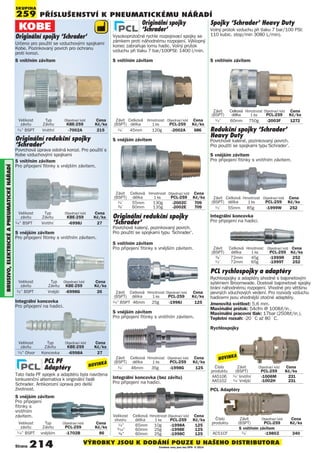 PŘÍSlUŠENSTVÍ K PNEUmATIcKémU NÁŘADÍ
SKUPINA
259
BRUSIVO,ElEKTRIcKéAPNEUmATIcKéNÁøADÍ
Velikost Typ Objednací kód Cena
závitu Závitu KBE-259 Kè/ks
1/4” Otvor Koncovka -6998A 27
Velikost Typ Objednací kód Cena
závitu Závitu KBE-259 Kè/ks
1/4” BSPT Vnější -6998G 26
Velikost Typ Objednací kód Cena
závitu Závitu KBE-259 Kè/ks
1/4” BSPT Vnitřní -6998J 27
Originální spojky 'Schrader'
Určeno pro použití se vzduchovými spojkami
Kobe. Pozinkovaný povrch pro ochranu
proti korozi.
Velikost Typ Objednací kód Cena
závitu Závitu KBE-259 Kè/ks
1/4” BSPT Vnitřní -7002A 215
Originální redukční spojky
‘Schrader’
Povrchově kalený, pozinkovaný povrch.
Pro použití se spojkami typu ‘Schrader’.
Redukční spojky ‘Schrader’
Heavy Duty
Povrchově kalené, pozinkovaný povrch.
Pro použití se spojkami typu‘Schrader’.
Originální spojky
‘Schrader’
Vysokoprůtočné rychle rozpojovací spojky se
zámkem proti náhodnému rozpojení. Výklopný
konec zabraňuje lomu hadic. Volný průtok
vzduchu při tlaku 7 bar/100PSI: 1400 l/min.
Spojky ‘Schrader’ Heavy Duty
Volný průtok vzduchu při tlaku 7 bar/100 PSI:
110 kubic. stop/min 3080 L/min).
S vnějším závitem
S vnitřním závitemS vnitřním závitem
Závit Celková Hmotnost Objednací kód Cena
(BSPT) délka 1 ks PCL-259 Kè/ks
1/4” 45mm 120g -2002A 686
S vnitřním závitem
Závit Celková Hmotnost Objednací kód Cena
(BSPT) délka 1 ks PCL-259 Kè/ks
1/4” 60mm 750g -2003F 1272
Závit Celková Hmotnost Objednací kód Cena
(BSPT) délka 1 ks PCL-259 Kè/ks
1/4” BSPT 46mm 25g -1998J 125
Závit Celková Hmotnost Objednací kód Cena
(BSPT) délka 1 ks PCL-259 Kè/ks
1/4” 46mm 35g -1998G 125
Integrální koncovka (bez závitu)
Pro připojení na hadici.
S vnějším závitem
Pro připojení fitinky s vnitřním závitem.
S vnějším závitem
Pro připojení
fitinky s
vnitřním
závitem.
S vnitřním závitem
Pro připojení fitinky s vnějším závitem.
Závit Celková Hmotnost Objednací kód Cena
(BSPT) délka 1 ks PCL-259 Kè/ks
1/4” 55mm 130g -2002C 709
3/8” 60mm 135g -2002E 709
Velikost Celková Hmotnost Objednací kód Cena
otvoru délka 1 ks PCL-259 Kè/ks
1/4” 65mm 10g -1998A 125
5/16” 60mm 25g -1998E 125
3/8” 60mm 25g -1998C 125
Originální redukční spojky
‘Schrader'
Povrchová úprava odolná korozi. Pro použití s
Kobe vzduchovými spojkami
Integrální koncovka
Pro připojení na hadici.
S vnějším závitem
Pro připojení fitinky s vnitřním závitem.
S vnitřním závitem
Pro připojení fitinky s vnějším závitem.
Závit Celková Hmotnost Objednací kód Cena
(BSPT) délka 1 ks PCL-259 Kè/ks
1/2” 55mm 85g -1999W 252
Integrální koncovka
Pro připojení na hadici.
Závit Celková Hmotnost Objednací kód Cena
(BSPT) délka 1 ks PCL-259 Kè/ks
3/8” 72mm 45g -1999R 252
1/2” 72mm 65g -1999T 252
S vnějším závitem
Pro připojení fitinky s vnitřním závitem.
PCL PF
Adaptéry
Tato řada PF spojek a adaptérů byla navržena
lonkurenční alternativa k originální řadě
Schrader. Antikorozní úprava pro delší
životnost.
Velikost Typ Objednací kód Cena
závitu Závitu PCL-259 Kè/ks
1/4” BSPT vnějším -1702B 86
PCL rychlospojky a adaptéry
Rychlospojky a adaptéry shodné s bajonetovým
sytémem Broomwade. Ocelové bajonetové spojky
brání náhodnému rozpojení. Vhodné pro většinu
pevných vduchových vedení. Pro rozvody vzduchu
hadicemi jsou vhodnější otočné adaptéry.
Jmenovitá světlost: 5,6 mm.
Maximální průtok: 54cfm @ 100lbf/in².
Maximální pracovní tlak: 17bar (250lbf/in²).
Teplotní rozsah: -20 ° C až 80 ° C.
Rychlospojky
Číslo Závit Objednací kód Cena
produktu (BSPT) PCL-259 Kè/ks
S vnitřním závitem
AC51CF 1/4” -1980Z 340
Číslo Závit Objednací kód Cena
produktu (BSPT) PCL-259 Kè/ks
AA5106 1/4” Vnitřní -1006M 231
AA5102 1/4” Vnější -1002H 231
PCL Adaptéry
Strana 214 VÝROBKY JSOU K DODÁNÍ POUZE U NAŠEHO DISTRIBUTORA
Uvedené ceny jsou bez DPH © 2014
NOVINKA
NOVINKA
 