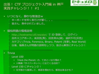  CTF ץT in 
g󥸣 #1

? Ĥˤʤ㏊
   ? `ܩ`ɤߵ푤
   ? Ԥ󡢟ФƤޤ


? MƆ}έhh
   ?   http://hostname/ctf/register/  ID hơ?
   ?   ?ܩ`ɡδش()شg(v)xk(ɫ)
   ?   ƥ (Trivia, Forensics, Binary, Potent (), Real World)
   ?   ᡢɭ󤬆}h򤷤ĤġԤ˥󥸣


? Trivia
   ? Level 100
        ? Hack the PlanetΡƤȩ`Ѩ᣿
        ? ӳ?Щ`ͥåȡ˳Ƥ̨~
   ? Level 150 ˥󥸣
        ? ƜyơgZ᤿顢뤫⣿
 