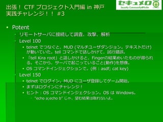  CTF ץT in 
g󥸣 #3

? Potent
  ? `ȥ`Ф˽ӾA{ˡġ
  ? Level 100
     ? telnet ǤĤʤȡMUD (ޥ`󥸥󡣥ƥȤ)
       ӤƤtell ޥɤԒơԇe`
     ? tell Kira rootԒȡFingerνYᤤΤä
       롣顢`Ф𤳤äƤ뤳()
     ? OS ޥ?󥸥ǡ( : asdf; cat key)
  ? Level 150
     ? telnet ǥ?MUD ˥`hƥ`_ʼ
     ? ޤϥ?˥󥸣
     ? ҥ : OS ޥ?󥸥OS  Windows
           ? echo a;echo b 㡢Yȡʤ衣
 