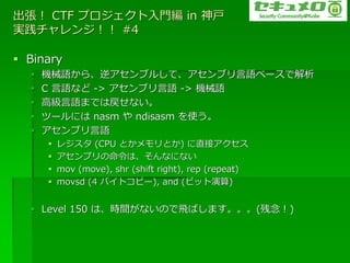  CTF ץT in 
g󥸣 #4

? Binary
  ?   CеZ顢?֥뤷ơ?֥Z٩`ǽ
  ?   C Zʤ -> ?֥Z -> CеZ
  ?   ߼ZޤǤϑʤ
  ?   ĩ`ˤ nasm  ndisasm ʹ
  ?   ?֥Z
      ?   쥸 (CPU ȤȤ) ֱ?
      ?   ?֥ϡʤˤʤ
      ?   mov (move), shr (shift right), rep (repeat)
      ?   movsd (4 ?ȥԩ`), and (ӥå)


  ? Level 150 ϡrgʤΤwФޤ()
 
