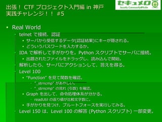  CTF ץT in 
g󥸣 #5

? Real World
  ? telnet ǽӾAJ^
     ? `ФŤǩ`(J^Y)˥`L롣
     ? ɤѥ`ɤ뤫
  ? IDA ǽ֤Python ץȤǥ`Ф˽ӾA
     ? }줿??ɥåiz_ʼ
  ? 顢`Ф?󤷤ơ𤨤ä롣
  ? Level 100
     ? Function Ҋv_J
        ? _strncmp 䤷
        ? _strncmp  () _J
     ? Graph ơIϵ֤롣
        ? readUtil ηꂎ^ˡ
     ? ֤ҊĤ֥`ȥե`gФƤߤ롣
  ? Level 150 ϡLevel 100 ν (Python ץ) һ
 